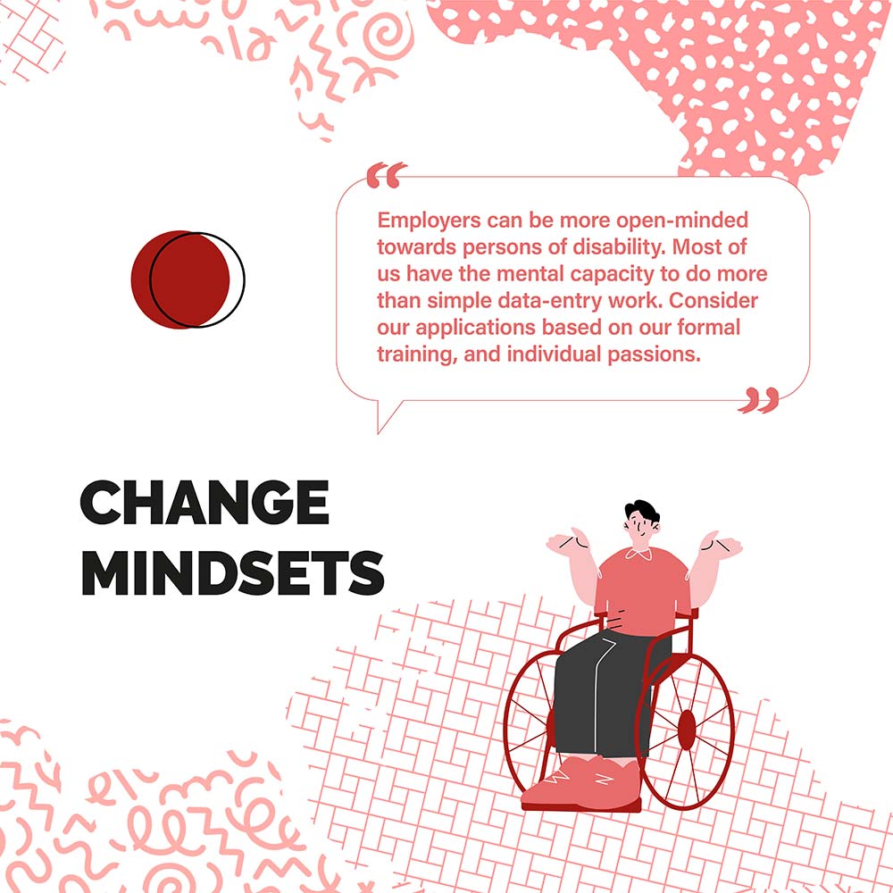 CHANGE MINDSETS - Employers can be more open-minded towards persons of disability. Most of us have the mental capacity to do more than simple data-entry work. Consider our applications based on our formal training, and individual passions.