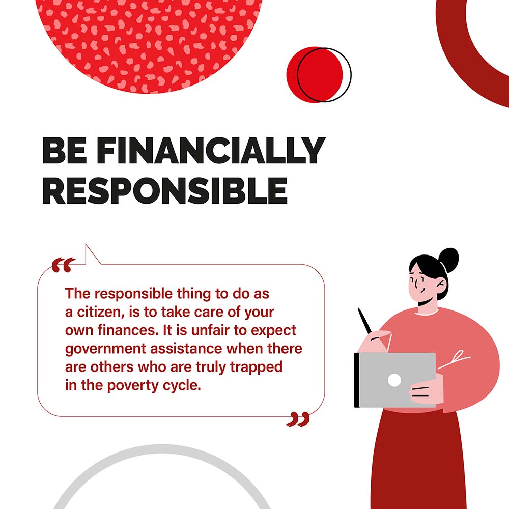BE FINANCIALLY RESPONSIBLE - The responsible thing to do as a citizen, is to take care of your own finances. It is unfair to expect government assistance when there are others who are truly trapped in the poverty cycle.