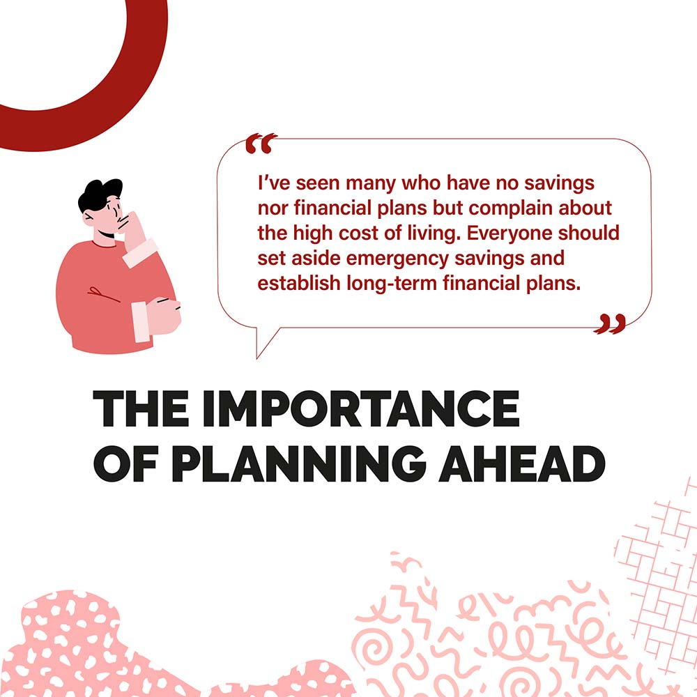 THE IMPORTANCE OF PLANNING AHEAD - I've seen many who have no savings nor financial plans but complain about the high cost of living. Everyone should set aside emergency savings and establish long-term financial plans.