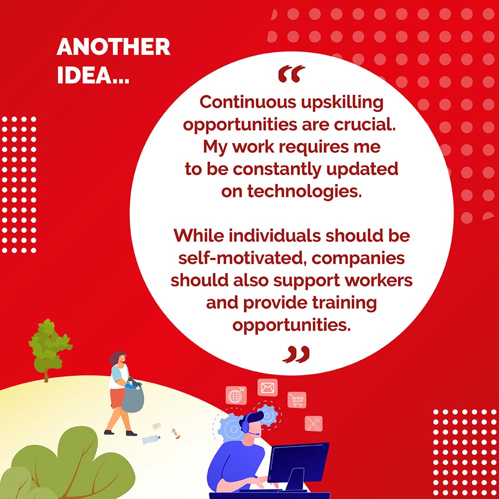 ANOTHER IDEA. - Continuous upskilling opportunities are crucial. My work requires me to be constantlv updated on technologies. While individuals should be self-motivated, companies should also support workers and provide training opportunities.